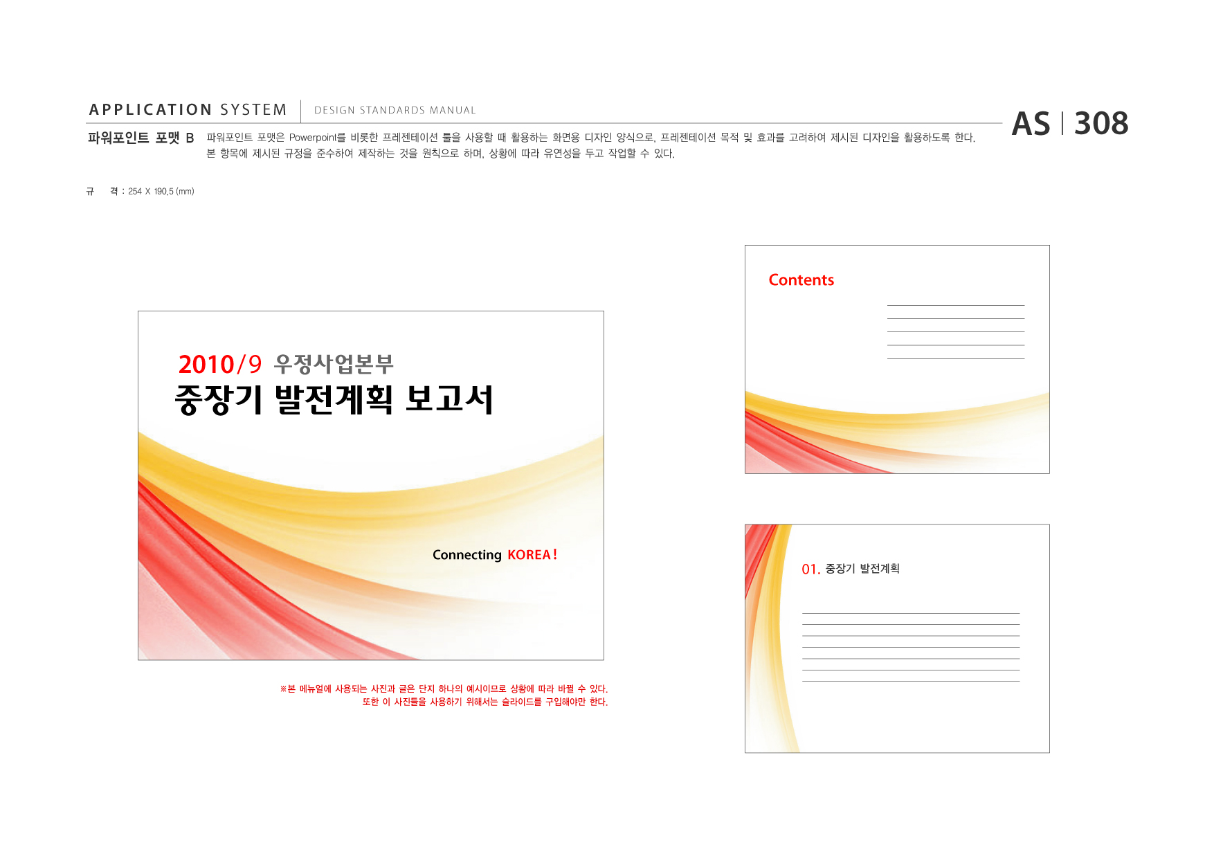 APPLICATION SYSTEM 파워포인트 포맷 B  DESIGN STANDARDS MANUAL  파워포인트 포맷은 Powerpoint를 비롯한 프레젠테이션 툴을 사용할 때 활용하는 화면용 디자인 양식으로, 프레젠테이션 목적 및 효과를 고려하여 제시된 디자인을 활용하도록 한다. 본 항목에 제시된 규정을 준수하여 제작하는 것을 원칙으로 하며, 상황에 따라 유연성을 두고 작업할 수 있다.  AS I 308  규  격 : 254 X 190.5 (mm)  Contents  2010 / 9  중장기 발전계획 보고서  Connecting KOREA !  01.  중장기 발전계획  ※본 메뉴얼에 사용되는 사진과 글은 단지 하나의 예시이므로 상황에 따라 바뀔 수 있다. 또한 이 사진들을 사용하기 위해서는 슬라이드를 구입해야만 한다.